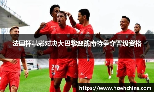 法国杯精彩对决大巴黎迎战南特争夺晋级资格